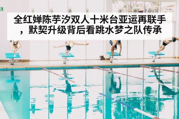 全红婵陈芋汐双人十米台亚运再联手,默契升级背后看跳水梦之队传承