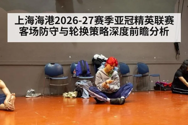 上海海港2026-27赛季亚冠精英联赛客场防守与轮换策略深度前瞻分析
