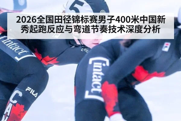 2026全国田径锦标赛男子400米中国新秀起跑反应与弯道节奏技术深度分析