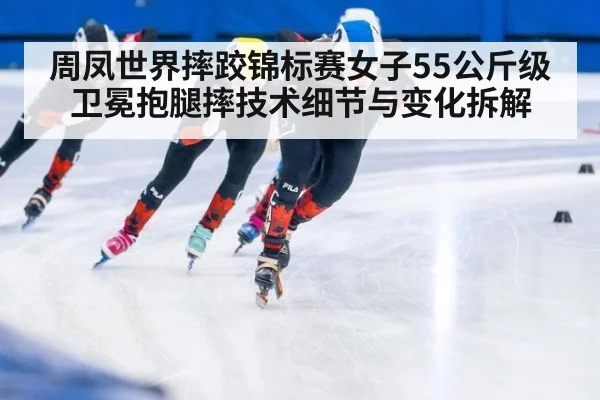 周凤世界摔跤锦标赛女子55公斤级卫冕抱腿摔技术细节与变化拆解