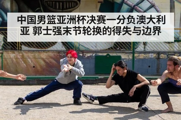 中国男篮亚洲杯决赛一分负澳大利亚 郭士强末节轮换的得失与边界
